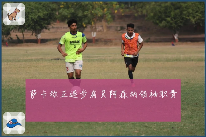 萨卡称正逐步肩负阿森纳领袖职责