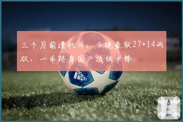 三个月前遭批评，今晚豪取27+14两双，一举跻身国产顶级中锋