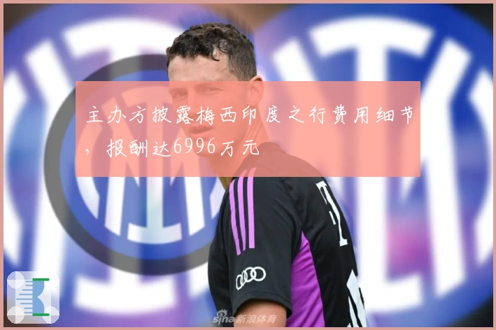 主办方披露梅西印度之行费用细节，报酬达6996万元