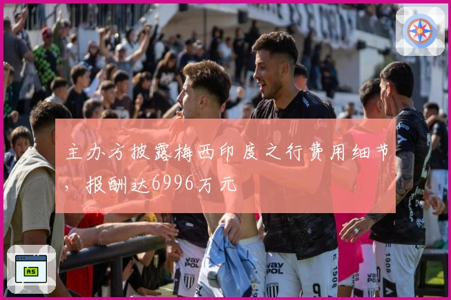 主办方披露梅西印度之行费用细节，报酬达6996万元