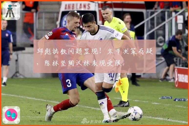 邱彪执教问题显现！末节决策存疑，陈林坚陶汉林表现受限